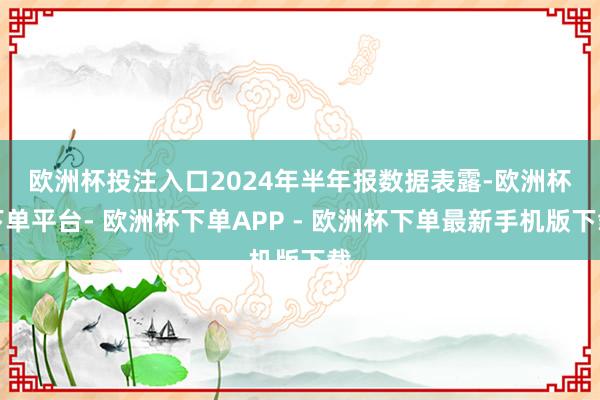 欧洲杯投注入口　　2024年半年报数据表露-欧洲杯下单平台- 欧洲杯下单APP - 欧洲杯下单最新手机版下载