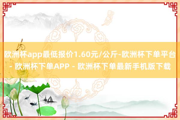 欧洲杯app最低报价1.60元/公斤-欧洲杯下单平台- 欧洲杯下单APP - 欧洲杯下单最新手机版下载