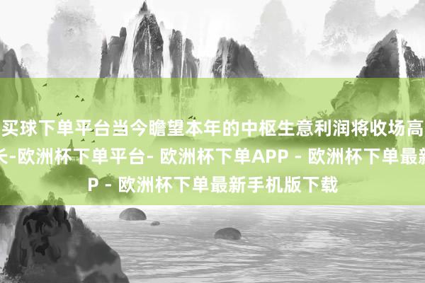 买球下单平台当今瞻望本年的中枢生意利润将收场高两位数的增长-欧洲杯下单平台- 欧洲杯下单APP - 欧洲杯下单最新手机版下载