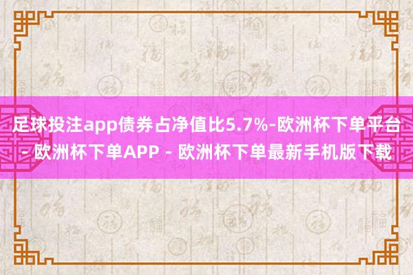 足球投注app债券占净值比5.7%-欧洲杯下单平台- 欧洲杯下单APP - 欧洲杯下单最新手机版下载
