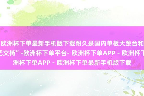 欧洲杯下单最新手机版下载耐久是国内单板大跳台和坡障姿色的“第二把交椅”-欧洲杯下单平台- 欧洲杯下单APP - 欧洲杯下单最新手机版下载