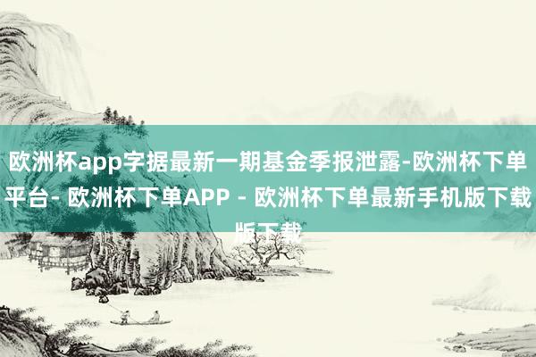 欧洲杯app字据最新一期基金季报泄露-欧洲杯下单平台- 欧洲杯下单APP - 欧洲杯下单最新手机版下载