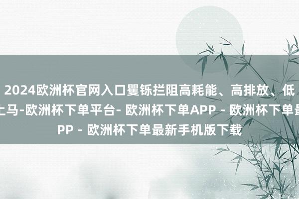 2024欧洲杯官网入口矍铄拦阻高耗能、高排放、低水平技俩盲目上马-欧洲杯下单平台- 欧洲杯下单APP - 欧洲杯下单最新手机版下载