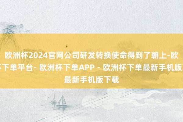 欧洲杯2024官网公司研发转换使命得到了朝上-欧洲杯下单平台- 欧洲杯下单APP - 欧洲杯下单最新手机版下载