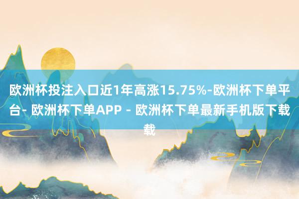 欧洲杯投注入口近1年高涨15.75%-欧洲杯下单平台- 欧洲杯下单APP - 欧洲杯下单最新手机版下载