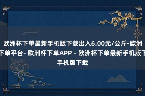 欧洲杯下单最新手机版下载出入6.00元/公斤-欧洲杯下单平台- 欧洲杯下单APP - 欧洲杯下单最新手机版下载