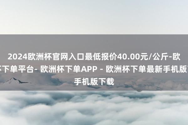 2024欧洲杯官网入口最低报价40.00元/公斤-欧洲杯下单平台- 欧洲杯下单APP - 欧洲杯下单最新手机版下载