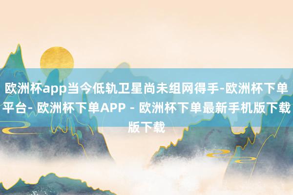 欧洲杯app当今低轨卫星尚未组网得手-欧洲杯下单平台- 欧洲杯下单APP - 欧洲杯下单最新手机版下载