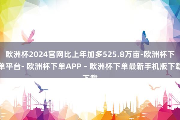 欧洲杯2024官网比上年加多525.8万亩-欧洲杯下单平台- 欧洲杯下单APP - 欧洲杯下单最新手机版下载