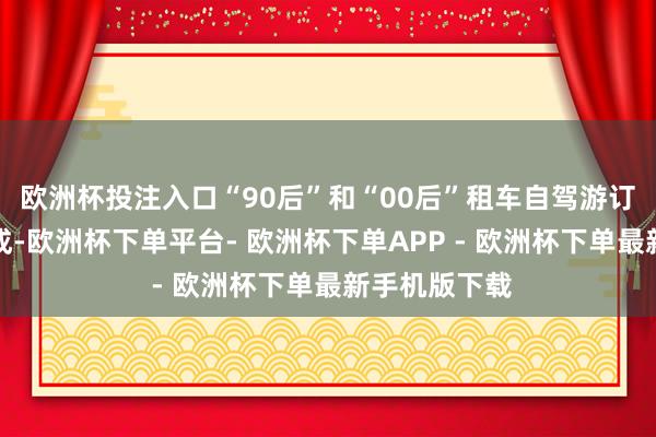 欧洲杯投注入口“90后”和“00后”租车自驾游订单占比近六成-欧洲杯下单平台- 欧洲杯下单APP - 欧洲杯下单最新手机版下载