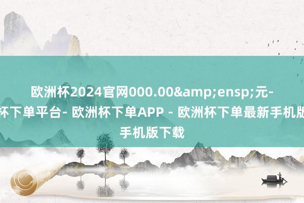 欧洲杯2024官网000.00 元-欧洲杯下单平台- 欧洲杯下单APP - 欧洲杯下单最新手机版下载