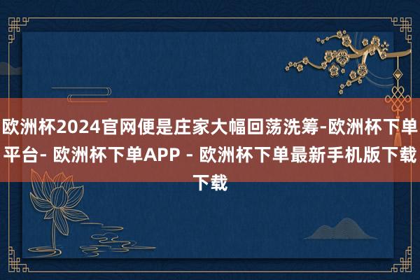 欧洲杯2024官网便是庄家大幅回荡洗筹-欧洲杯下单平台- 欧洲杯下单APP - 欧洲杯下单最新手机版下载