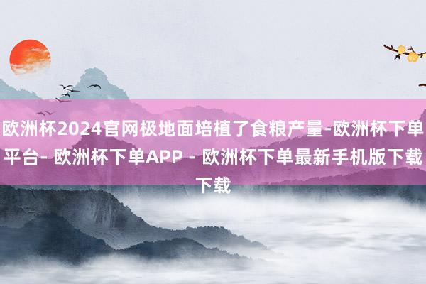 欧洲杯2024官网极地面培植了食粮产量-欧洲杯下单平台- 欧洲杯下单APP - 欧洲杯下单最新手机版下载