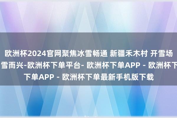 欧洲杯2024官网聚焦冰雪畅通 新疆禾木村 开雪场促发展 边域小村因雪而兴-欧洲杯下单平台- 欧洲杯下单APP - 欧洲杯下单最新手机版下载