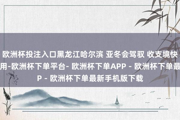 欧洲杯投注入口黑龙江哈尔滨 亚冬会驾驭 收支境快捷通谈参加使用-欧洲杯下单平台- 欧洲杯下单APP - 欧洲杯下单最新手机版下载