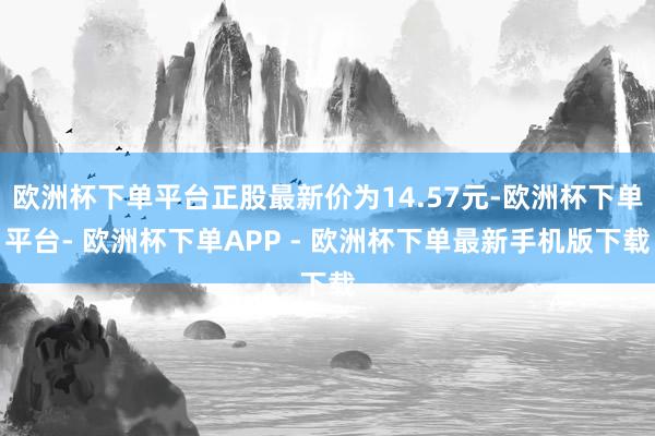 欧洲杯下单平台正股最新价为14.57元-欧洲杯下单平台- 欧洲杯下单APP - 欧洲杯下单最新手机版下载