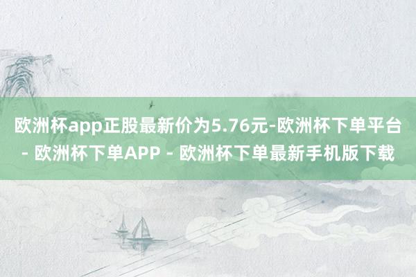 欧洲杯app正股最新价为5.76元-欧洲杯下单平台- 欧洲杯下单APP - 欧洲杯下单最新手机版下载