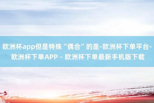 欧洲杯app但是特殊“偶合”的是-欧洲杯下单平台- 欧洲杯下单APP - 欧洲杯下单最新手机版下载