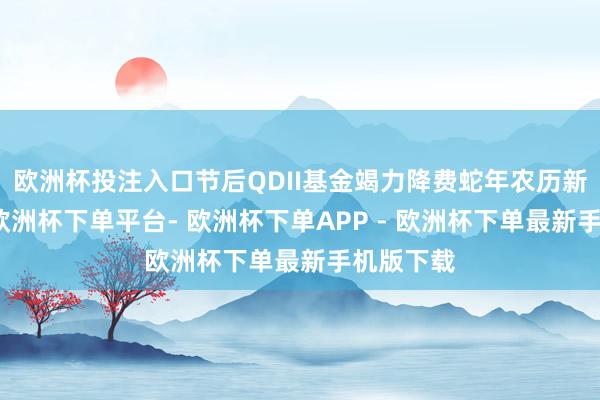 欧洲杯投注入口节后QDII基金竭力降费蛇年农历新年起原-欧洲杯下单平台- 欧洲杯下单APP - 欧洲杯下单最新手机版下载