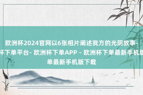 欧洲杯2024官网以6张相片阐述我方的光阴故事-欧洲杯下单平台- 欧洲杯下单APP - 欧洲杯下单最新手机版下载