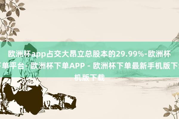 欧洲杯app占交大昂立总股本的29.99%-欧洲杯下单平台- 欧洲杯下单APP - 欧洲杯下单最新手机版下载