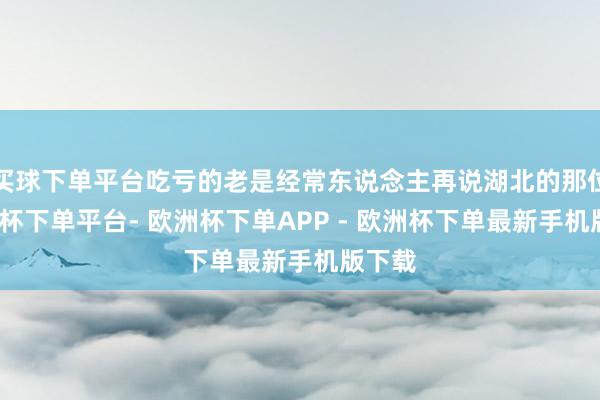 买球下单平台吃亏的老是经常东说念主再说湖北的那位-欧洲杯下单平台- 欧洲杯下单APP - 欧洲杯下单最新手机版下载