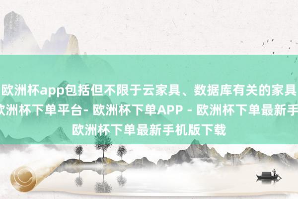 欧洲杯app包括但不限于云家具、数据库有关的家具和就业-欧洲杯下单平台- 欧洲杯下单APP - 欧洲杯下单最新手机版下载