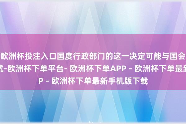 欧洲杯投注入口国度行政部门的这一决定可能与国会的意愿相阻扰-欧洲杯下单平台- 欧洲杯下单APP - 欧洲杯下单最新手机版下载