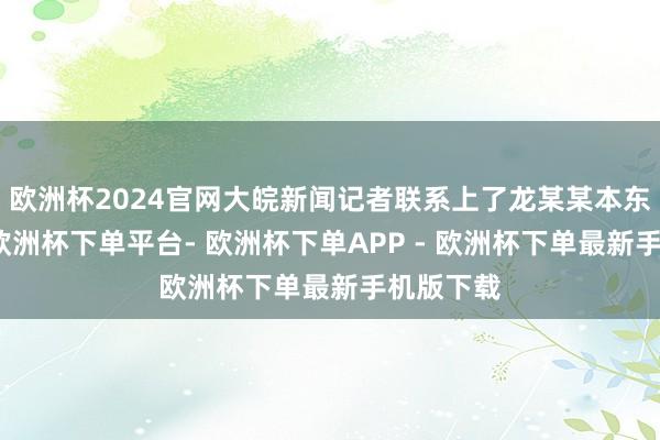 欧洲杯2024官网大皖新闻记者联系上了龙某某本东说念主-欧洲杯下单平台- 欧洲杯下单APP - 欧洲杯下单最新手机版下载