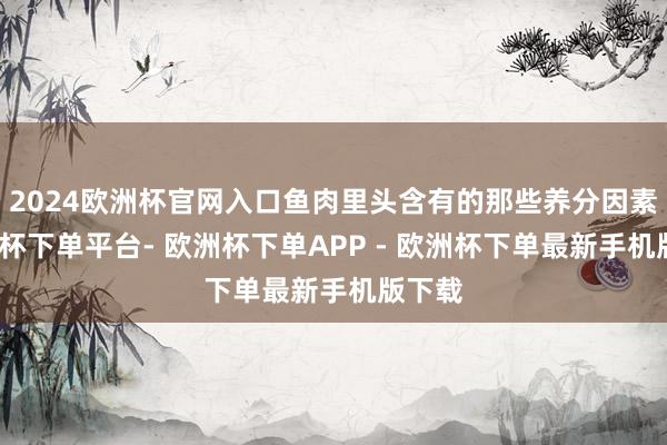 2024欧洲杯官网入口鱼肉里头含有的那些养分因素-欧洲杯下单平台- 欧洲杯下单APP - 欧洲杯下单最新手机版下载