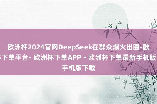 欧洲杯2024官网DeepSeek在群众爆火出圈-欧洲杯下单平台- 欧洲杯下单APP - 欧洲杯下单最新手机版下载