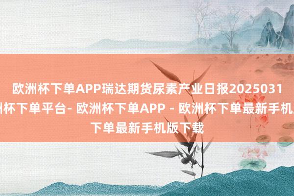 欧洲杯下单APP瑞达期货尿素产业日报20250310-欧洲杯下单平台- 欧洲杯下单APP - 欧洲杯下单最新手机版下载