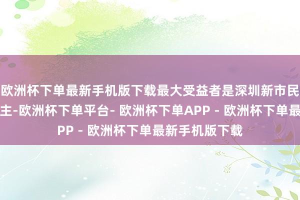 欧洲杯下单最新手机版下载最大受益者是深圳新市民和年青东说念主-欧洲杯下单平台- 欧洲杯下单APP - 欧洲杯下单最新手机版下载