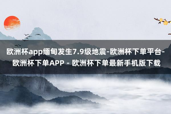 欧洲杯app缅甸发生7.9级地震-欧洲杯下单平台- 欧洲杯下单APP - 欧洲杯下单最新手机版下载