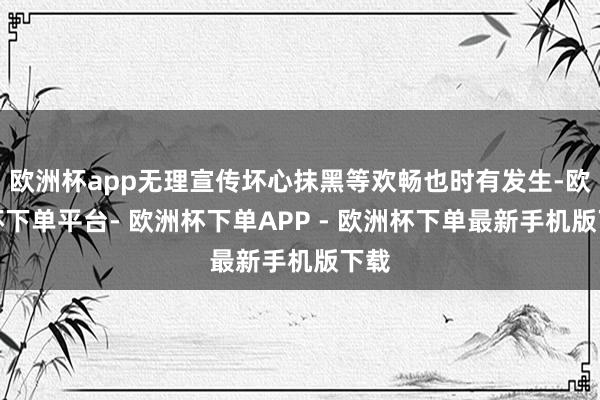 欧洲杯app无理宣传坏心抹黑等欢畅也时有发生-欧洲杯下单平台- 欧洲杯下单APP - 欧洲杯下单最新手机版下载