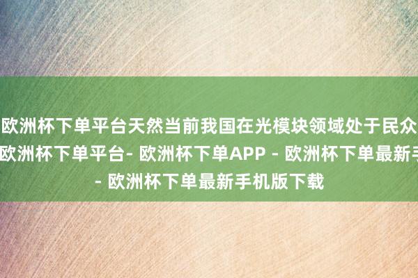 欧洲杯下单平台天然当前我国在光模块领域处于民众逾越地位-欧洲杯下单平台- 欧洲杯下单APP - 欧洲杯下单最新手机版下载