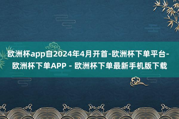 欧洲杯app自2024年4月开首-欧洲杯下单平台- 欧洲杯下单APP - 欧洲杯下单最新手机版下载