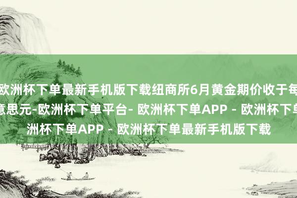 欧洲杯下单最新手机版下载纽商所6月黄金期价收于每盎司3035.40好意思元-欧洲杯下单平台- 欧洲杯下单APP - 欧洲杯下单最新手机版下载