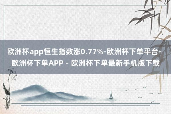 欧洲杯app恒生指数涨0.77%-欧洲杯下单平台- 欧洲杯下单APP - 欧洲杯下单最新手机版下载