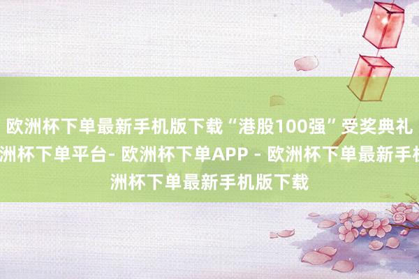 欧洲杯下单最新手机版下载“港股100强”受奖典礼行为-欧洲杯下单平台- 欧洲杯下单APP - 欧洲杯下单最新手机版下载