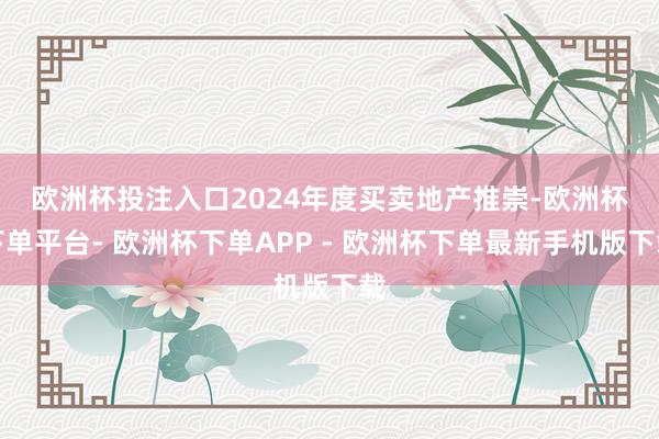 欧洲杯投注入口　　2024年度买卖地产推崇-欧洲杯下单平台- 欧洲杯下单APP - 欧洲杯下单最新手机版下载