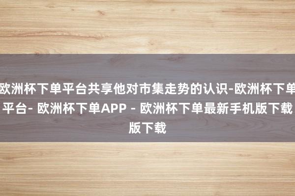 欧洲杯下单平台共享他对市集走势的认识-欧洲杯下单平台- 欧洲杯下单APP - 欧洲杯下单最新手机版下载