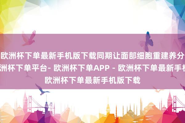 欧洲杯下单最新手机版下载同期让面部细胞重建养分平衡-欧洲杯下单平台- 欧洲杯下单APP - 欧洲杯下单最新手机版下载