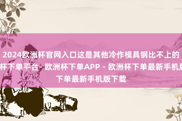 2024欧洲杯官网入口这是其他冷作模具钢比不上的-欧洲杯下单平台- 欧洲杯下单APP - 欧洲杯下单最新手机版下载