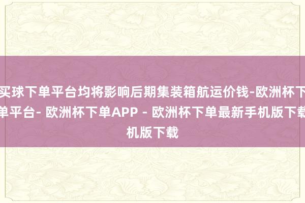 买球下单平台均将影响后期集装箱航运价钱-欧洲杯下单平台- 欧洲杯下单APP - 欧洲杯下单最新手机版下载