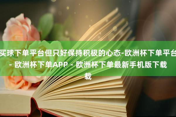 买球下单平台但只好保持积极的心态-欧洲杯下单平台- 欧洲杯下单APP - 欧洲杯下单最新手机版下载