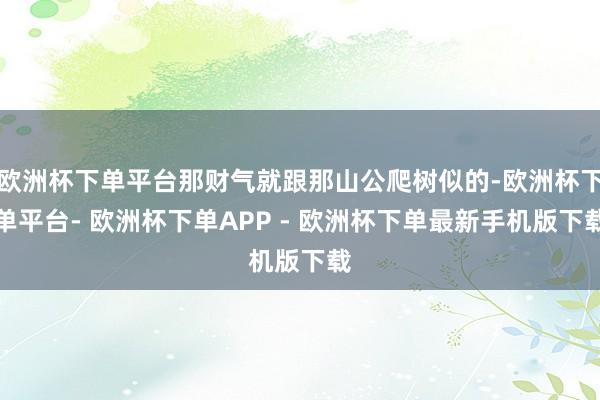 欧洲杯下单平台那财气就跟那山公爬树似的-欧洲杯下单平台- 欧洲杯下单APP - 欧洲杯下单最新手机版下载