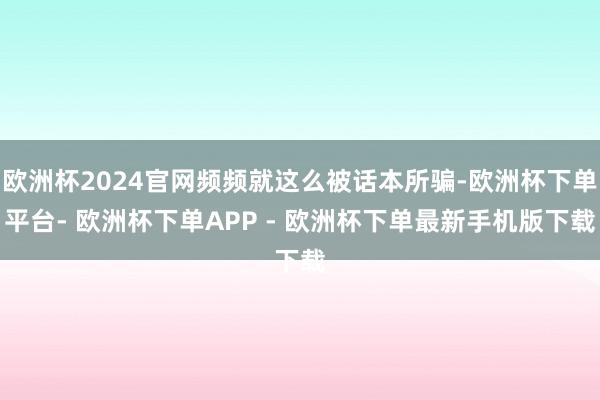 欧洲杯2024官网频频就这么被话本所骗-欧洲杯下单平台- 欧洲杯下单APP - 欧洲杯下单最新手机版下载