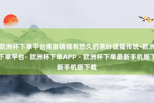 欧洲杯下单平台南亩镇领有悠久的茶叶拔擢传统-欧洲杯下单平台- 欧洲杯下单APP - 欧洲杯下单最新手机版下载