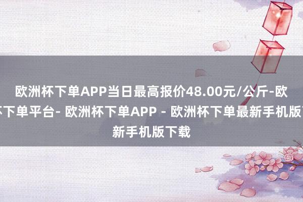 欧洲杯下单APP当日最高报价48.00元/公斤-欧洲杯下单平台- 欧洲杯下单APP - 欧洲杯下单最新手机版下载